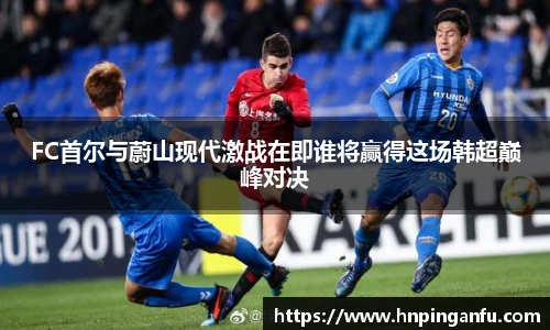 今年会FC首尔与蔚山现代激战在即谁将赢得这场韩超巅峰对决